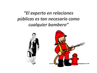 “El experto en relaciones
públicas es tan necesario como
     cualquier bombero”
 