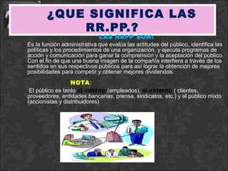 ¿QUE SIGNIFICA LAS
            RR.PP.?
                             LAS RRPP SON:
Es la función administrativa que evalúa las actitudes del público, identifica las
políticas y los procedimientos de una organización, y ejecuta programas de
acción y comunicación para ganar la comprensión y la aceptación del público.
Con el fin de que una buena imagen de la compañía interfiera a través de los
sentidos en sus respectivos públicos para así lograr la obtención de mejores
posibilidades para competir y obtener mejores dividendos.
                  NOTA :
 El público es tanto el interno (empleados), el externo ( clientes,
proveedores, entidades bancarias, prensa, sindicatos, etc.) y el público mixto
(accionistas y distribuidores)
 