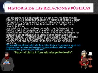 HISTORIA DE LAS RELACIONES PÚBLICAS

Las Relaciones Públicas datan de los primeros tiempos de
existencia de la humanidad, pues en cualquier tiempo y lugar,
había ya en mayor o menor grado relaciones públicas. La
técnica primitiva de ésta se desarrolló en el campo de la
ciencia política.
Los griegos y otros pueblos conocían perfectamente las
técnicas de la propaganda y la información, así como la
necesidad de muestreo constituyen un nuevo campo que ha
llegado a ser gradualmente un conjunto organizado de
conocimientos, reconocidos en una prospera vida mercantil.
Las Relaciones Públicas afectan los intereses sociales y
precisan por ello apoyarse fuertemente en las ciencias
sociales.
"Encuadran el estudio de las relaciones humanas, que no
dependen de procedimientos mecánicos deben ser
constantes y no esporádicos".
       "Hacer el bien e informarle a la gente de ello"
 