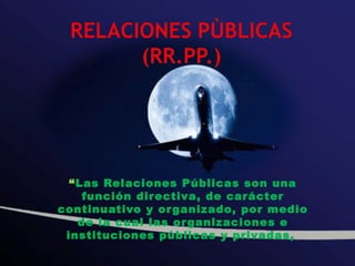“Las Relaciones Públicas son una
    función directiva, de carácter
continuativo y or ganizado, por medio
   de la cual las or ganizaciones e
 instituciones públicas y privadas,
 