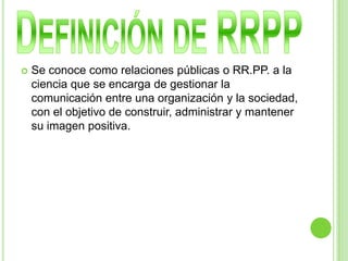  Se conoce como relaciones públicas o RR.PP. a la
ciencia que se encarga de gestionar la
comunicación entre una organización y la sociedad,
con el objetivo de construir, administrar y mantener
su imagen positiva.
 