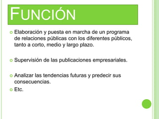 FUNCIÓN
 Elaboración y puesta en marcha de un programa
de relaciones públicas con los diferentes públicos,
tanto a corto, medio y largo plazo.
 Supervisión de las publicaciones empresariales.
 Analizar las tendencias futuras y predecir sus
consecuencias.
 Etc.
 