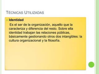 TÉCNICAS UTILIZADAS
 Identidad
Es el ser de la organización, aquello que la
caracteriza y diferencia del resto. Sobre ella
identidad trabajan las relaciones públicas,
básicamente gestionando otros dos intangibles: la
cultura organizacional y la filosofía.
 