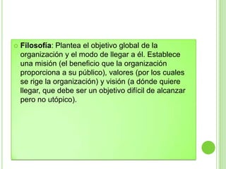  Filosofía: Plantea el objetivo global de la
organización y el modo de llegar a él. Establece
una misión (el beneficio que la organización
proporciona a su público), valores (por los cuales
se rige la organización) y visión (a dónde quiere
llegar, que debe ser un objetivo difícil de alcanzar
pero no utópico).
 