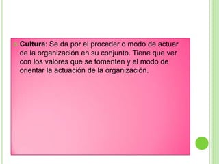  Cultura: Se da por el proceder o modo de actuar
de la organización en su conjunto. Tiene que ver
con los valores que se fomenten y el modo de
orientar la actuación de la organización.
 