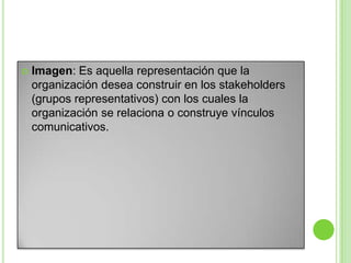 Imagen: Es aquella representación que la
organización desea construir en los stakeholders
(grupos representativos) con los cuales la
organización se relaciona o construye vínculos
comunicativos.
 