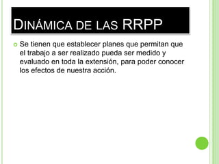 DINÁMICA DE LAS RRPP
 Se tienen que establecer planes que permitan que
el trabajo a ser realizado pueda ser medido y
evaluado en toda la extensión, para poder conocer
los efectos de nuestra acción.
 