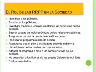 EL ROL DE LAS RRPP EN LA SOCIEDAD
 Identificar a los públicos.
 Estudiar a los públicos.
 Investigar mediante técnicas científicas las conductas de los
públicos.
 Buscar causas de malas prácticas de las relaciones públicas.
 Asegurarse de que la propia casa esté en orden.
 Planificar el programa o plan de acción.
 Asegurarse que el plan y actividades sean de doble vía.
 Uso eficiente de los medios de comunicación.
 Adaptar el programa o plan a las características de los
públicos
 No descuidar a los líderes de los grupos (líderes de opinión).
 Evaluar resultados.
 