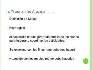 LA PLANEACIÓN ABARCA…….
• Definición de Metas,
• Estrategias
• el desarrollo de una jerarquía amplia de los planes
para integrar y coordinar las actividades.
• Se relaciona con los fines (qué debemos hacer)
• y también con los medios (cómo debo hacerlo).
 