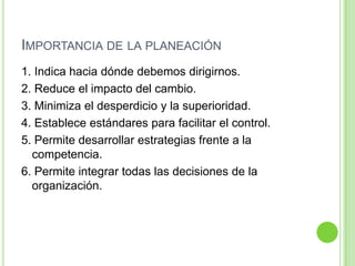 IMPORTANCIA DE LA PLANEACIÓN
1. Indica hacia dónde debemos dirigirnos.
2. Reduce el impacto del cambio.
3. Minimiza el desperdicio y la superioridad.
4. Establece estándares para facilitar el control.
5. Permite desarrollar estrategias frente a la
competencia.
6. Permite integrar todas las decisiones de la
organización.
 