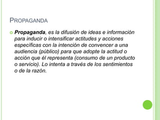 PROPAGANDA
 Propaganda, es la difusión de ideas e información
para inducir o intensificar actitudes y acciones
específicas con la intención de convencer a una
audiencia (público) para que adopte la actitud o
acción que él representa (consumo de un producto
o servicio). Lo intenta a través de los sentimientos
o de la razón.
 