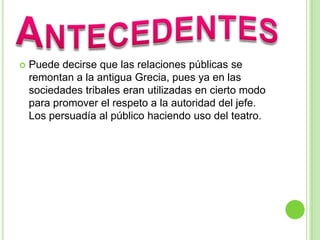  Puede decirse que las relaciones públicas se
remontan a la antigua Grecia, pues ya en las
sociedades tribales eran utilizadas en cierto modo
para promover el respeto a la autoridad del jefe.
Los persuadía al público haciendo uso del teatro.
 