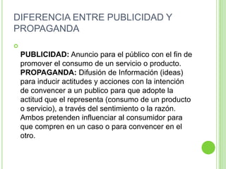 DIFERENCIA ENTRE PUBLICIDAD Y
PROPAGANDA

PUBLICIDAD: Anuncio para el público con el fin de
promover el consumo de un servicio o producto.
PROPAGANDA: Difusión de Información (ideas)
para inducir actitudes y acciones con la intención
de convencer a un publico para que adopte la
actitud que el representa (consumo de un producto
o servicio), a través del sentimiento o la razón.
Ambos pretenden influenciar al consumidor para
que compren en un caso o para convencer en el
otro.
 
