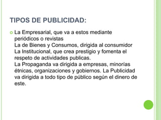 TIPOS DE PUBLICIDAD:
 La Empresarial, que va a estos mediante
periódicos o revistas
La de Bienes y Consumos, dirigida al consumidor
La Institucional, que crea prestigio y fomenta el
respeto de actividades publicas.
La Propaganda va dirigida a empresas, minorías
étnicas, organizaciones y gobiernos. La Publicidad
va dirigida a todo tipo de público según el dinero de
este.
 