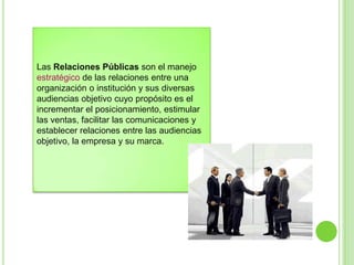Las Relaciones Públicas son el manejo
estratégico de las relaciones entre una
organización o institución y sus diversas
audiencias objetivo cuyo propósito es el
incrementar el posicionamiento, estimular
las ventas, facilitar las comunicaciones y
establecer relaciones entre las audiencias
objetivo, la empresa y su marca.
 