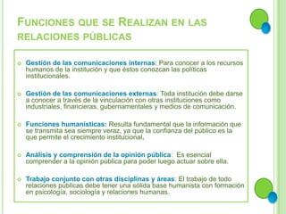 FUNCIONES QUE SE REALIZAN EN LAS
RELACIONES PÚBLICAS
 Gestión de las comunicaciones internas: Para conocer a los recursos
humanos de la institución y que éstos conozcan las políticas
institucionales.
 Gestión de las comunicaciones externas: Toda institución debe darse
a conocer a través de la vinculación con otras instituciones como
industriales, financieras, gubernamentales y medios de comunicación.
 Funciones humanísticas: Resulta fundamental que la información que
se transmita sea siempre veraz, ya que la confianza del público es la
que permite el crecimiento institucional.
 Análisis y comprensión de la opinión pública: Es esencial
comprender a la opinión pública para poder luego actuar sobre ella.
 Trabajo conjunto con otras disciplinas y áreas: El trabajo de todo
relaciones públicas debe tener una sólida base humanista con formación
en psicología, sociología y relaciones humanas.
 