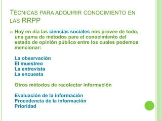 TÉCNICAS PARA ADQUIRIR CONOCIMIENTO EN
LAS RRPP
 Hoy en día las ciencias sociales nos provee de todo,
una gama de métodos para el conocimiento del
estado de opinión público entre los cuales podemos
mencionar:
La observación
El muestreo
La entrevista
La encuesta
Otros métodos de recolectar información
Evaluación de la información
Procedencia de la información
Prioridad
 
