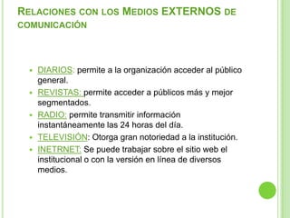RELACIONES CON LOS MEDIOS EXTERNOS DE
COMUNICACIÓN
 DIARIOS: permite a la organización acceder al público
general.
 REVISTAS: permite acceder a públicos más y mejor
segmentados.
 RADIO: permite transmitir información
instantáneamente las 24 horas del día.
 TELEVISIÓN: Otorga gran notoriedad a la institución.
 INETRNET: Se puede trabajar sobre el sitio web el
institucional o con la versión en línea de diversos
medios.
 