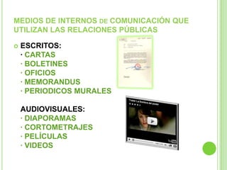 MEDIOS DE INTERNOS DE COMUNICACIÓN QUE
UTILIZAN LAS RELACIONES PÚBLICAS
 ESCRITOS:
· CARTAS
· BOLETINES
· OFICIOS
· MEMORANDUS
· PERIODICOS MURALES
AUDIOVISUALES:
· DIAPORAMAS
· CORTOMETRAJES
· PELÍCULAS
· VIDEOS
 