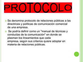  Se denomina protocolo de relaciones públicas a las
directrices y políticas de comunicación comercial
de una empresa.
 Se podría definir como un "manual de técnicas y
conductas de la comunicación" en donde se
plasman los lineamientos que cada
empresa, según sus criterios quiere adoptar en
materia de relaciones públicas.
 