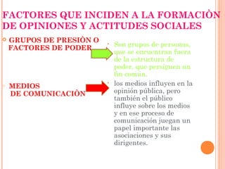 FACTORES QUE INCIDEN A LA FORMACIÒN
DE OPINIONES Y ACTITUDES SOCIALES
   GRUPOS DE PRESIÒN O   •   Son grupos de personas,
    FACTORES DE PODER
                              que se encuentran fuera
                              de la estructura de
                              poder, que persiguen un
                              fin común.
o   MEDIOS
                          •   los medios influyen en la
    DE COMUNICACIÒN           opinión pública, pero
                              también el público
                              influye sobre los medios
                              y en ese proceso de
                              comunicación juegan un
                              papel importante las
                              asociaciones y sus
                              dirigentes.
 