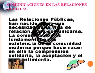 COMUNICACIONES EN LAS RELACIONES
    PÚBLICAS

•   Las Relaciones Públicas,
    han nacido como una
    necesidad de la vida de
    r elación, par a comunicar se.
    La comunicación es
    fundamental en la
    existencia de la comunidad
    moder na por que hace nacer
    en ella la compr ensión
    solidaria, la aceptación y el
    consentimiento.
 