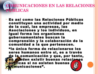 COMUNICACIONES EN LAS RELACIONES
PÚBLICAS

•   Es así como las Relaciones Públicas
    constituyen una actividad por medio
    de la cual, las empr esas, las
    Asociaciones y los individuos, en
    igual for ma los or ganismos
    guber namentales buscan la
    compr ensión y la colabor ación de la
    comunidad a la que per tenecen.
    “la única for ma de relacionar se los
    ser es humanos entr e si, es a tr avés
    de la comunicación y que, por tanto,
    no pueden existir buenas r elaciones
    públicas si no existen buenas
    comunicaciones”.
 