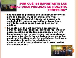 ¿POR QUÉ ES IMPORTANTE LAS
       RELACIONES PÚBLICAS EN NUESTRA
                           PROFESIÓN?
   Las relaciones públicas son un instrumento vital
    para la adaptación, el entendimiento y la
    integración de los individuos, los grupos y la
    sociedad. En nuestra profesión es importante
    para todos saber como llevarse bien con el
    público.
   La gente con la cual entramos en contacto
    personal (amigos, clientes, proveedores) influyen
    sobre nuestras actitudes u acciones, y por otro
    lado, la gente con la que nunca nos encontramos
    nos toca a través de los símbolos, tales como las
    palabras y las figuras de los periódicos, los libros,
    las revistas, la radio, la televisión, la
    cinematografía, las conferencias y otros medios
    de comunicación.
 