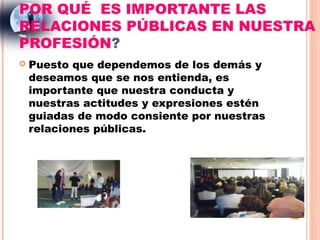 POR QUÉ ES IMPORTANTE LAS
RELACIONES PÚBLICAS EN NUESTRA
PROFESIÓN?
   Puesto que dependemos de los demás y
    deseamos que se nos entienda, es
    importante que nuestra conducta y
    nuestras actitudes y expresiones estén
    guiadas de modo consiente por nuestras
    relaciones públicas.
 