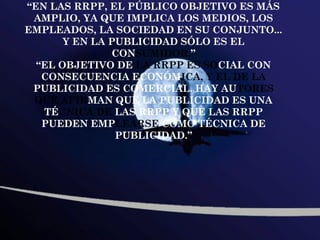 “EN LAS RRPP, EL PÚBLICO OBJETIVO ES MÁS
 AMPLIO, YA QUE IMPLICA LOS MEDIOS, LOS
EMPLEADOS, LA SOCIEDAD EN SU CONJUNTO...
       Y EN LA PUBLICIDAD SÓLO ES EL
               CONSUMIDOR.”
  “EL OBJETIVO DE LA RRPP ES SOCIAL CON
   CONSECUENCIA ECONÓMICA, Y EL DE LA
 PUBLICIDAD ES COMERCIAL. HAY AUTORES
 QUE AFIRMAN QUE LA PUBLICIDAD ES UNA
   TÉCNICA DE LAS RRPP Y QUE LAS RRPP
   PUEDEN EMPLEARSE COMO TÉCNICA DE
                PUBLICIDAD.”
 