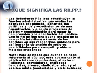 ¿QUE SIGNIFICA LAS RR.PP.?
   Las Relaciones Públicas constituyen la
    función administr ativa que evalúa las
    actitudes del público, identifica las
    políticas y los pr ocedimientos de una
    or ganización, y ejecuta pr og r amas de
    acción y comunicación par a ganar la
    compr ensión y la aceptación del público.
    Con el fin de que una buena ima gen de la
    compañía interfier a a tr avés de los
    sentidos en sus r espectivos públicos par a
    así logr ar la obtención de mejor es
    posibilidades par a competir y obtener
    mejor es dividendos.
    Nota: Vale destacar que cuando se hace
    r efer encia al público, este abar ca tanto al
    público inter no (empleados), el exter no
    ( clientes, pr oveedor es, entidades
    bancarias, pr ensa, sindicatos, etc.) y el
    público mixto (accionistas y distribuidor es)
 