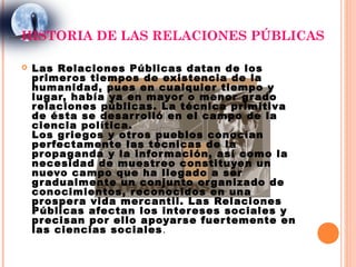 HISTORIA DE LAS RELACIONES PÚBLICAS

   Las Relaciones Públicas datan de los
    primer os tiempos de existencia de la
    humanidad, pues en cualquier tiempo y
    lugar, había ya en mayor o menor g r ado
    r elaciones públicas. La técnica primitiva
    de ésta se desar r olló en el campo de la
    ciencia política.
    Los grie gos y otr os pueblos conocían
    perfectamente las técnicas de la
    pr opaganda y la infor mación, así como la
    necesidad de muestr eo constituyen un
    nuevo campo que ha lle gado a ser
    g r adualmente un conjunto or ganizado de
    conocimientos, r econocidos en una
    pr osper a vida mer cantil. Las Relaciones
    Públicas afectan los inter eses sociales y
    pr ecisan por ello apoyar se fuer temente en
    las ciencias sociales .
 