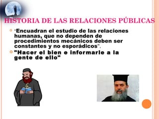 HISTORIA DE LAS RELACIONES PÚBLICAS
    "Encuadran el estudio de las relaciones
   humanas, que no dependen de
   procedimientos mecánicos deben ser
   constantes y no esporádicos".
  "Hacer el bien e infor mar le a la
   gente de ello"
 