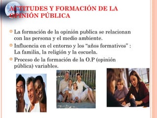 ACTITUDES Y FORMACIÓN DE LA
OPINIÓN PÚBLICA

 La formación de la opinión publica se relacionan
  con las persona y el medio ambiente.
 Influencia en el entorno y los “años formativos” :
  La familia, la religión y la escuela.
 Proceso de la formación de la O.P (opinión
  pública) variables.
 
