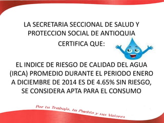 LA SECRETARIA SECCIONAL DE SALUD Y
PROTECCION SOCIAL DE ANTIOQUIA
CERTIFICA QUE:
EL INDICE DE RIESGO DE CALIDAD DEL AGUA
(IRCA) PROMEDIO DURANTE EL PERIODO ENERO
A DICIEMBRE DE 2014 ES DE 4.65% SIN RIESGO,
SE CONSIDERA APTA PARA EL CONSUMO
 