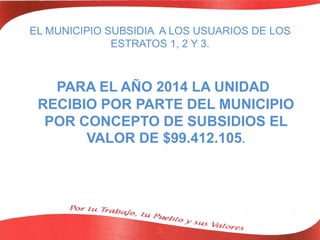 EL MUNICIPIO SUBSIDIA A LOS USUARIOS DE LOS
ESTRATOS 1, 2 Y 3.
PARA EL AÑO 2014 LA UNIDAD
RECIBIO POR PARTE DEL MUNICIPIO
POR CONCEPTO DE SUBSIDIOS EL
VALOR DE $99.412.105.
 