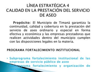    Propósito:  El Municipio de Timaná garantiza la continuidad, calidad y cobertura en la prestación del servicio de aseo ordinario y especial en forma efectiva y económica y las empresas prestadoras que realicen actividades dentro del municipio cumplen con las disposiciones legales en la materia.   PROGRAMA FORTALECIMIENTO INSTITUCIONAL   Subprograma fortalecimiento institucional de las empresas de servicio público de aseo   Subprograma fortalecimiento y organización de recicladores  