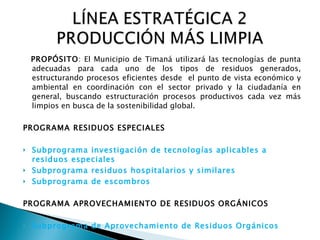 PROPÓSITO : El Municipio de Timaná utilizará las tecnologías de punta adecuadas para cada uno de los tipos de residuos generados, estructurando procesos eficientes desde  el punto de vista económico y ambiental en coordinación con el sector privado y la ciudadanía en general, buscando estructuración procesos productivos cada vez más limpios en busca de la sostenibilidad global. PROGRAMA RESIDUOS ESPECIALES Subprograma investigación de tecnologías aplicables a residuos especiales Subprograma residuos hospitalarios y similares Subprograma de escombros PROGRAMA APROVECHAMIENTO DE RESIDUOS ORGÁNICOS Subprograma de Aprovechamiento de Residuos Orgánicos 