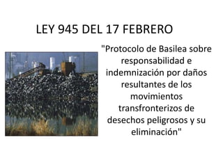 LEY 945 DEL 17 FEBRERO
"Protocolo de Basilea sobre
responsabilidad e
indemnización por daños
resultantes de los
movimientos
transfronterizos de
desechos peligrosos y su
eliminación"
 
