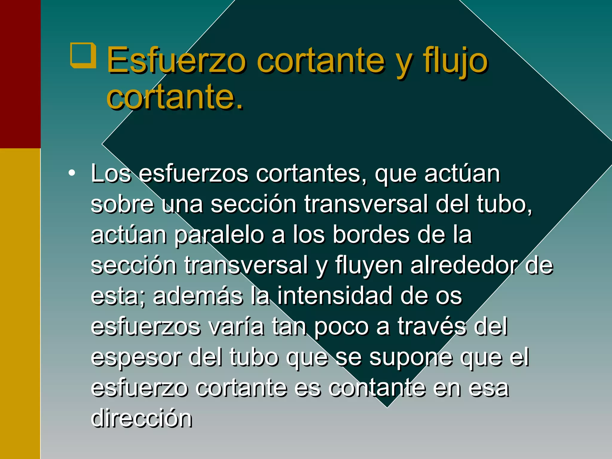  Esfuerzo cortante y flujoEsfuerzo cortante y flujo
cortante.cortante.
• Los esfuerzos cortantes, que actúanLos esfuerzos cortantes, que actúan
sobre una sección transversal del tubo,sobre una sección transversal del tubo,
actúan paralelo a los bordes de laactúan paralelo a los bordes de la
sección transversal y fluyen alrededor desección transversal y fluyen alrededor de
esta; además la intensidad de osesta; además la intensidad de os
esfuerzos varía tan poco a través delesfuerzos varía tan poco a través del
espesor del tubo que se supone que elespesor del tubo que se supone que el
esfuerzo cortante es contante en esaesfuerzo cortante es contante en esa
direccióndirección
 