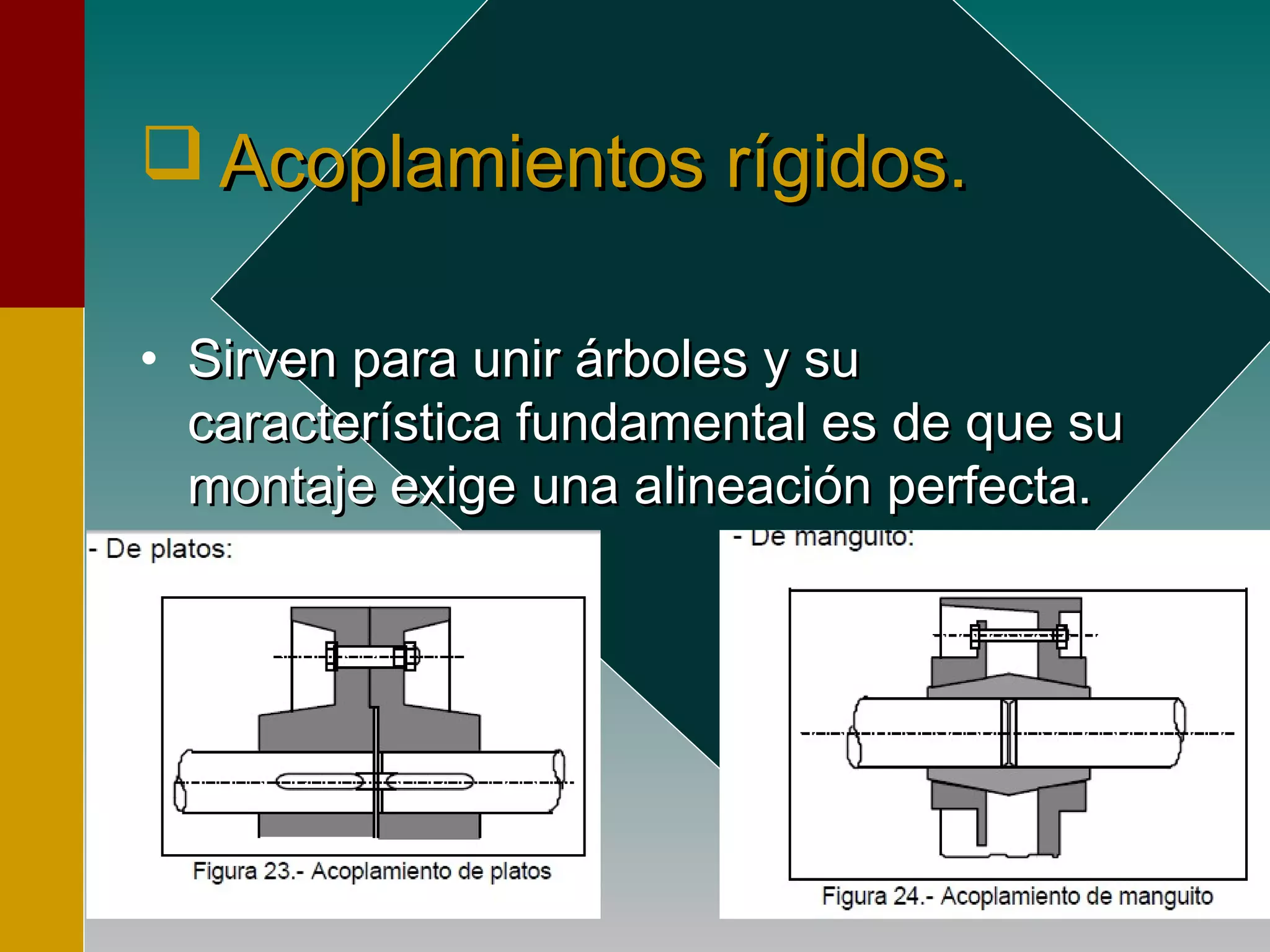  Acoplamientos rígidos.Acoplamientos rígidos.
• Sirven para unir árboles y suSirven para unir árboles y su
característica fundamental es de que sucaracterística fundamental es de que su
montaje exige una alineación perfecta.montaje exige una alineación perfecta.
 