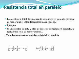 Resistencia total en paralelo

 La resistencia total de un circuito dispuesto en paralelo siempre
  es menor que el valor del resistor más pequeño.
 Ejemplo
 Si un resistor de 10Ω y otro de 100Ω se conectan en paralelo, la
  resistencia total es menor que 10Ω.
 Fórmulas para calcular la resistencia total en paralelo
 