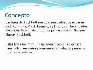 Concepto
Las leyes de Kirchhoff son dos igualdades que se basan
en la conservación de la energía y la carga en los circuitos
eléctricos. Fueron descritas por primera vez en 1845 por
Gustav Kirchhoff.

Estas leyes son muy utilizadas en ingeniería eléctrica
para hallar corrientes y tensiones en cualquier punto de
un circuito eléctrico.
 