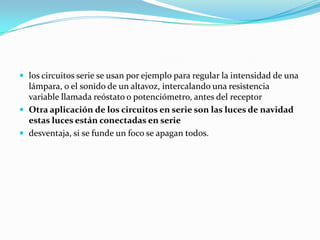  los circuitos serie se usan por ejemplo para regular la intensidad de una
  lámpara, o el sonido de un altavoz, intercalando una resistencia
  variable llamada reóstato o potenciómetro, antes del receptor
 Otra aplicación de los circuitos en serie son las luces de navidad
  estas luces están conectadas en serie
 desventaja, si se funde un foco se apagan todos.
 