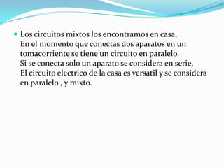 Los circuitos mixtos los encontramos en casa,
 En el momento que conectas dos aparatos en un
 tomacorriente se tiene un circuito en paralelo.
 Si se conecta solo un aparato se considera en serie,
 El circuito electrico de la casa es versatil y se considera
 en paralelo , y mixto.
 