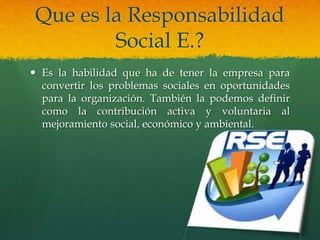 Que es la Responsabilidad
Social E.?
 Es la habilidad que ha de tener la empresa para
convertir los problemas sociales en oportunidades
para la organización. También la podemos definir
como la contribución activa y voluntaria al
mejoramiento social, económico y ambiental.
 