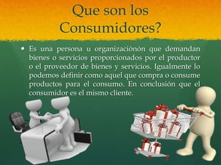 Que son los
Consumidores?
 Es una persona u organizaciónón que demandan
bienes o servicios proporcionados por el productor
o el proveedor de bienes y servicios. Igualmente lo
podemos definir como aquel que compra o consume
productos para el consumo. En conclusión que el
consumidor es el mismo cliente.
 