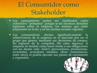 El Consumidor como
Stakeholder
 Los consumidores suelen ser clasificados como
stakeholders “primarios” porque se les reconoce derechos
legítimos sobre la empresa, los mismos que están
amparados en la ley y en las normas sociales vigentes.
 Los consumidores afectan significativamente la
sobrevivencia de la empresa en el mercado por ser el
grupo que genera, mediante sus decisiones de compra,
los ingresos de la compañía. Sin estos ingresos, la
empresa no tendría como hacer frente a sus obligaciones
con los demás stake- holders (proveedores, prestamistas,
accionistas, acreedores estatales, obras comunitarias,
entre otros) ni podría ejecutar sus planes de crecimiento
y expansión.
 