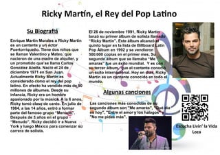 El 26 de noviembre 1991, Ricky Martín
lanzó su primer álbum de solista llamado
“Ricky Martín”. Este álbum alcanzó el
quinto lugar en la lista de Billboard Latín
Pop Álbum en 1992 y se vendieron
500.000 copias en el primer mes. Su
segundo álbum que se llamaba “Me
amaras” fue un éxito mundial. Y es con
su tercer álbum, que el cantante conoció
un éxito internacional. Hoy en días, Ricky
Martín es un cantante conocido en todo el
mundo.
Las canciones más conocidas de su
segundo álbum son "Me amarás", "Qué día
es hoy", "Entre el amor y los halagos" y
"No me pidas más".
Enrique Martín Morales o Ricky Martín
es un cantante y un actor
Puertorriqueño. Tiene dos niños que
se llaman Valentino y Mateo, que
nacieron de una madre de alquiler, y
un prometido que se llama Carlos
González Abella. Nació el 24 de
diciembre 1971 en San Juan.
Actualmente Ricky Martín es
considerado como el rey del pop
latino. En efecto ha vendido más de 90
millones de álbumes. Desde su
infancia, Ricky era un hombre
apasionado por la música. A la 6 anos,
Ricky tomó clase de canto. En julio de
1984, a las 14 años, entró a formar
parte del famoso grupo “Menudo”.
Después de 5 años en el grupo
“Menudo”, Ricky decidió ir a Nueva
York y luego México para comenzar su
carrera de solista.
Ricky Martín, el Rey del Pop Latino
Su Biografiá
Algunas canciones
Escucha Livin’ la Vida
Loca
 