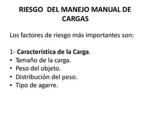 RIESGO DEL MANEJO MANUAL
CARGAS
DE
Los factores de riesgo más importantes son:
1- Característica de la Carga.
•
•
•
•
Tamaño de la carga.
Peso del objeto.
Distribución del
Tipo de agarre.
peso.
 